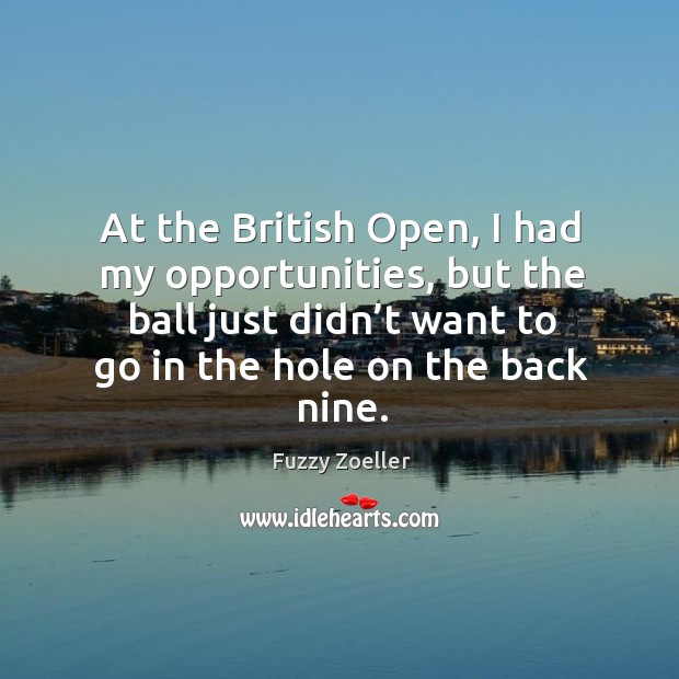 At the british open, I had my opportunities, but the ball just didn’t want to go in the hole on the back nine. 