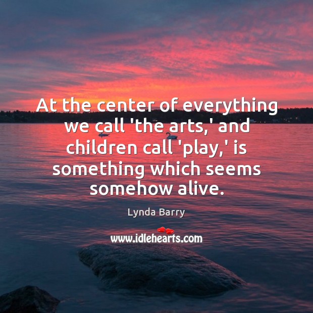 At the center of everything we call ‘the arts,’ and children Lynda Barry Picture Quote