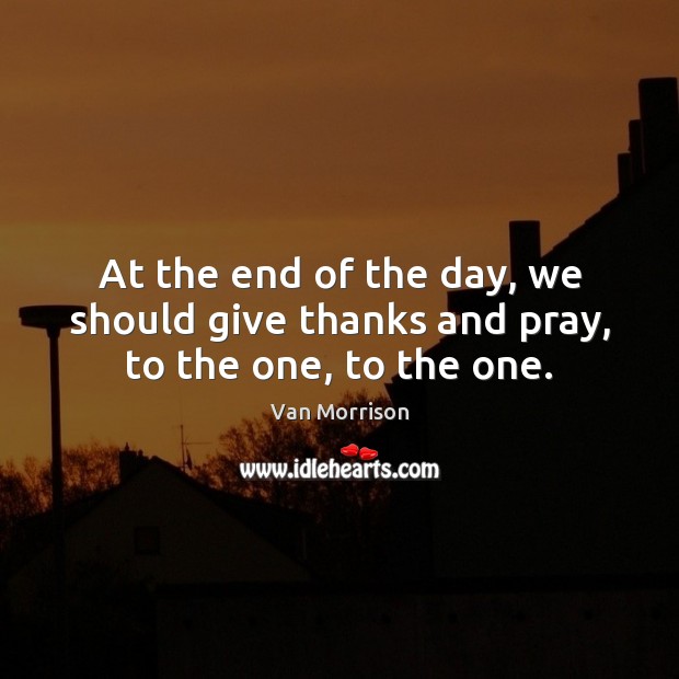 At the end of the day, we should give thanks and pray, to the one, to the one. Van Morrison Picture Quote