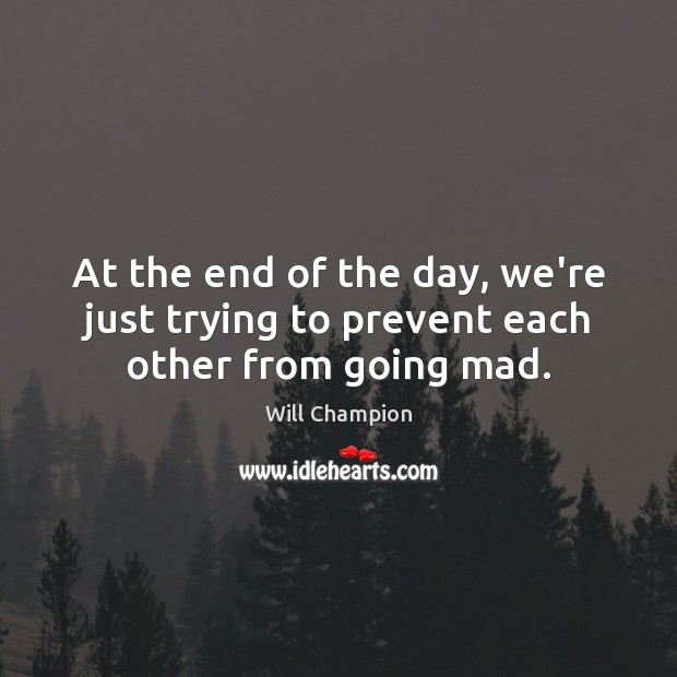 At the end of the day, we’re just trying to prevent each other from going mad. Image