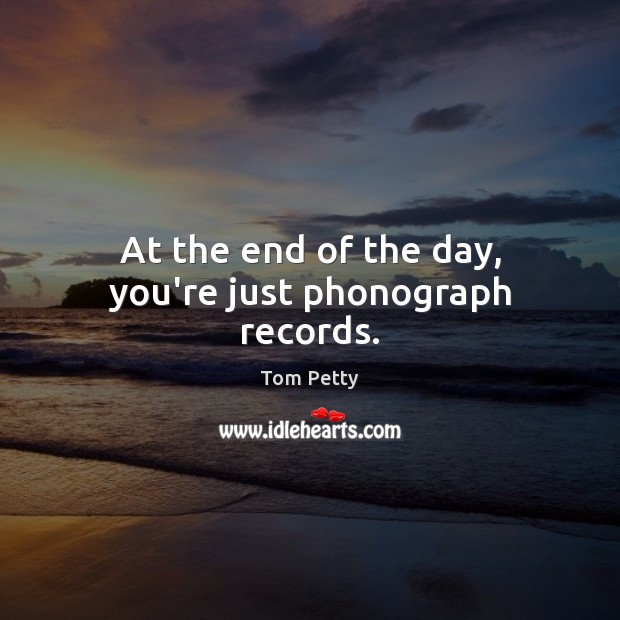At the end of the day, you’re just phonograph records. Tom Petty Picture Quote