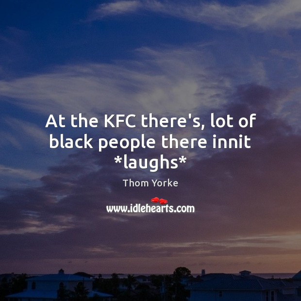 At the KFC there’s, lot of black people there innit *laughs* Image