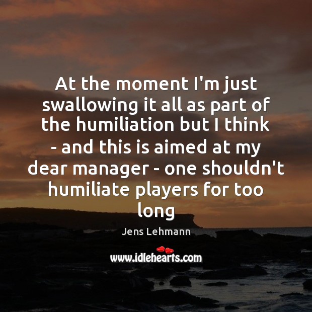 At the moment I’m just swallowing it all as part of the Jens Lehmann Picture Quote