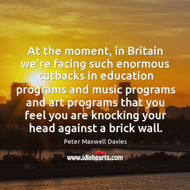 At the moment, in britain we’re facing such enormous cutbacks in education programs Peter Maxwell Davies Picture Quote