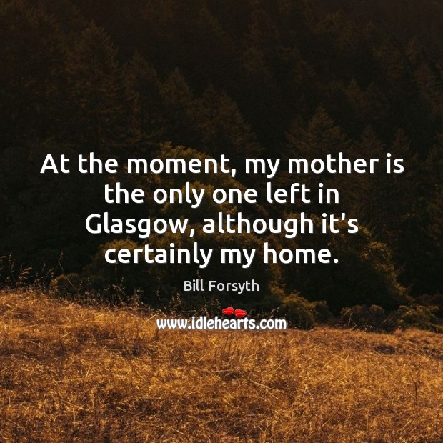 At the moment, my mother is the only one left in Glasgow, although it’s certainly my home. Bill Forsyth Picture Quote