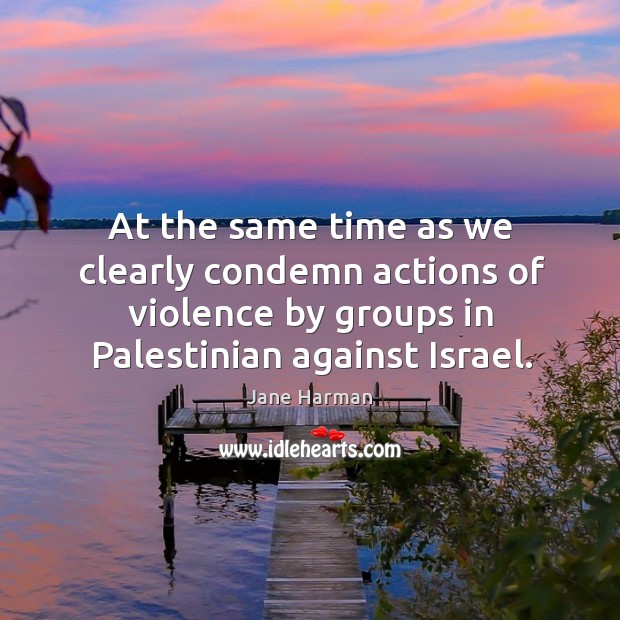At the same time as we clearly condemn actions of violence by groups in palestinian against israel. Jane Harman Picture Quote