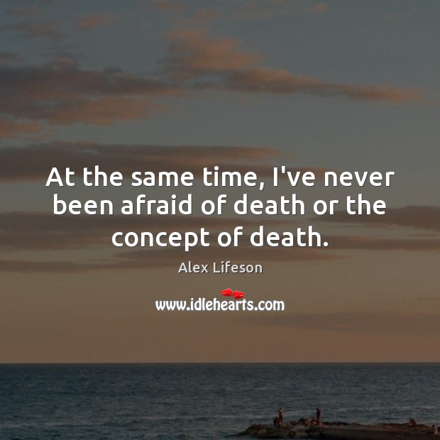 At the same time, I’ve never been afraid of death or the concept of death. 