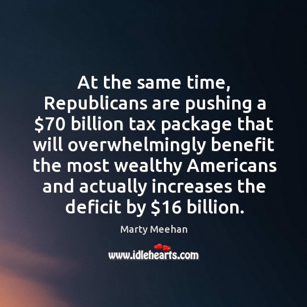 At the same time, republicans are pushing a $70 billion tax package that will overwhelmingly Marty Meehan Picture Quote