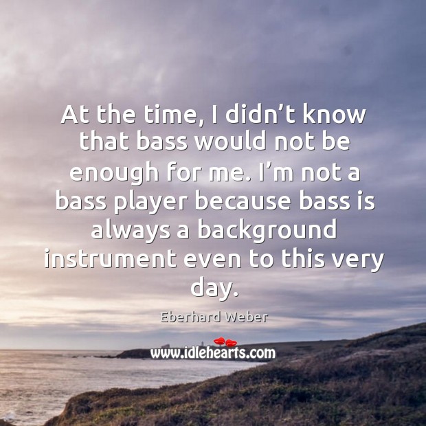 At the time, I didn’t know that bass would not be enough for me. Eberhard Weber Picture Quote