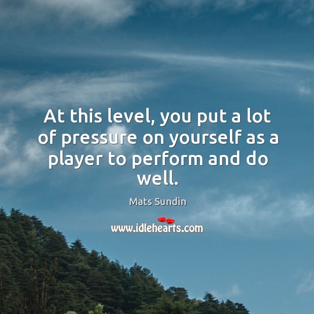 At this level, you put a lot of pressure on yourself as a player to perform and do well. Mats Sundin Picture Quote