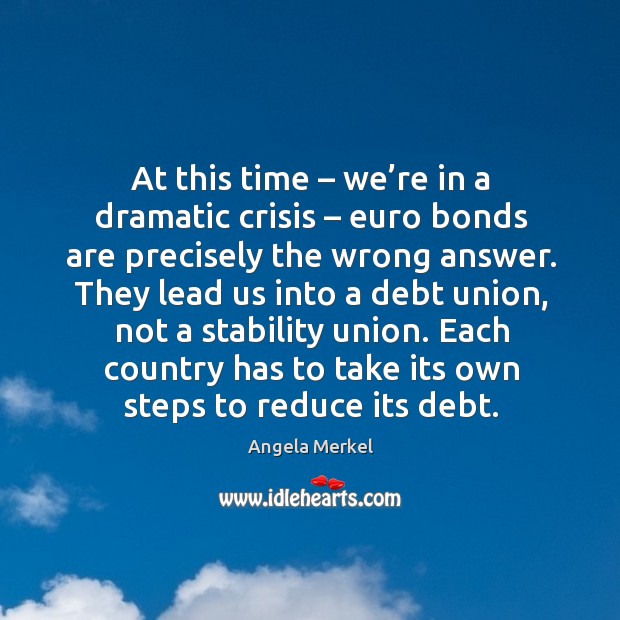 At this time – we’re in a dramatic crisis – euro bonds are precisely the wrong answer. Angela Merkel Picture Quote