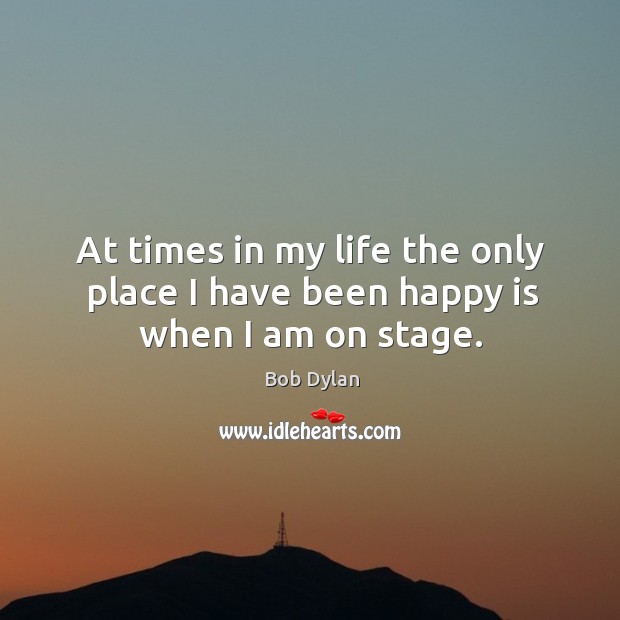 At times in my life the only place I have been happy is when I am on stage. Bob Dylan Picture Quote
