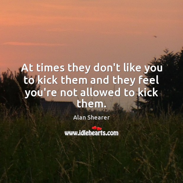 At times they don’t like you to kick them and they feel you’re not allowed to kick them. Alan Shearer Picture Quote