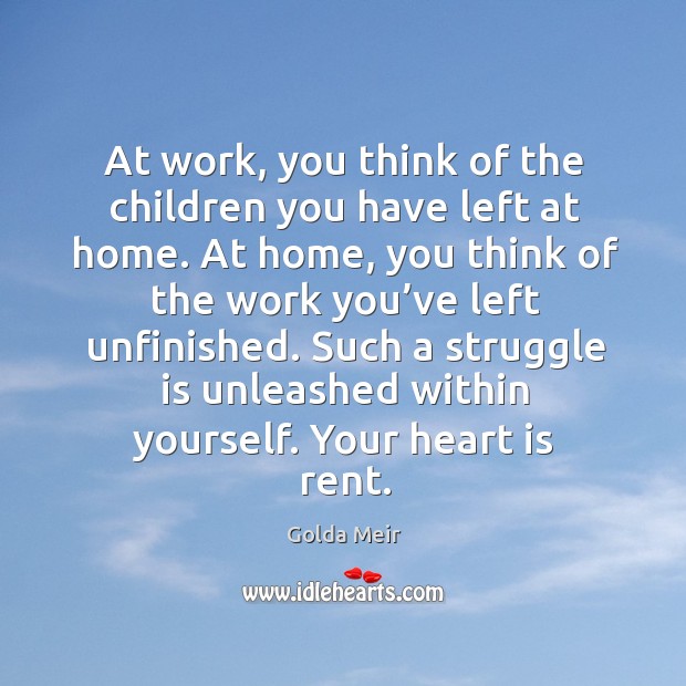 At work, you think of the children you have left at home. At home, you think of the work you’ve left unfinished. Golda Meir Picture Quote