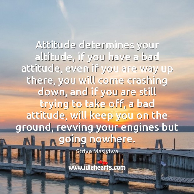 Attitude determines your altitude, if you have a bad attitude, even if 