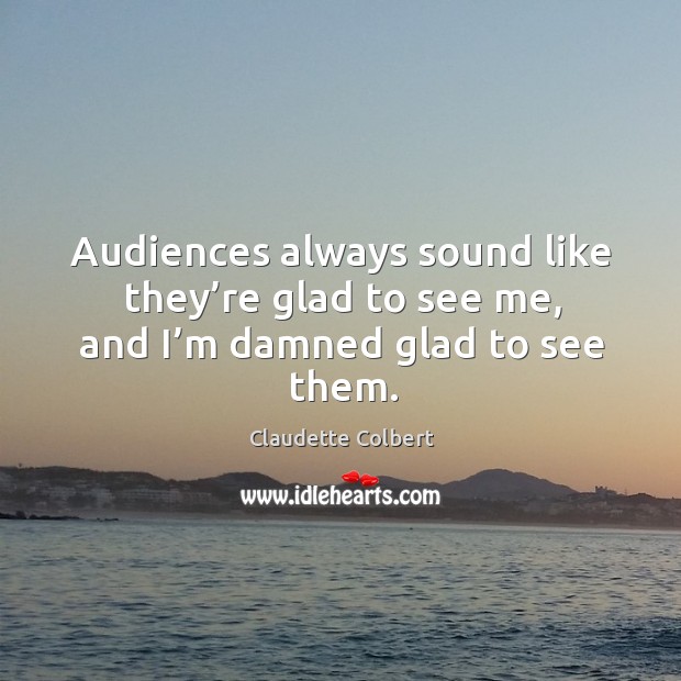 Audiences always sound like they’re glad to see me, and I’m damned glad to see them. Claudette Colbert Picture Quote