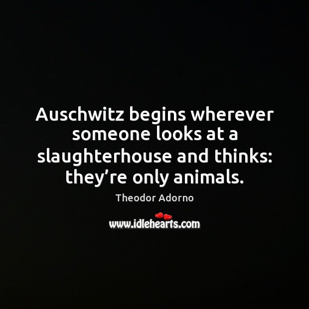 Auschwitz begins wherever someone looks at a slaughterhouse and thinks: they’re 