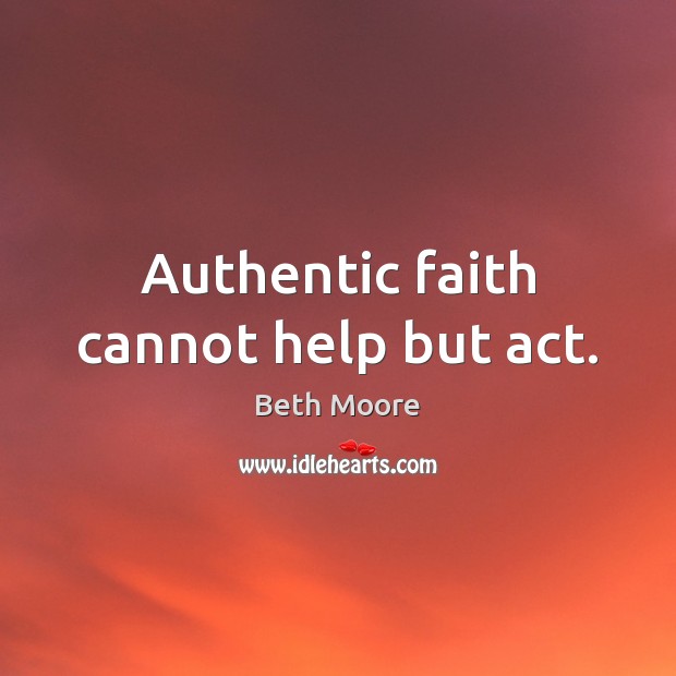 Authentic faith cannot help but act. Beth Moore Picture Quote