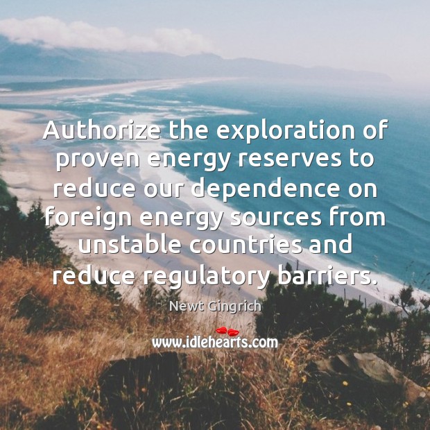 Authorize the exploration of proven energy reserves to reduce our dependence on Newt Gingrich Picture Quote