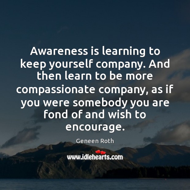 Awareness is learning to keep yourself company. And then learn to be Geneen Roth Picture Quote