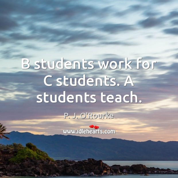 B students work for C students. A students teach. P. J. O’Rourke Picture Quote