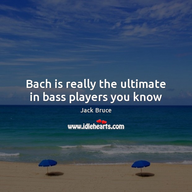 Bach is really the ultimate in bass players you know 