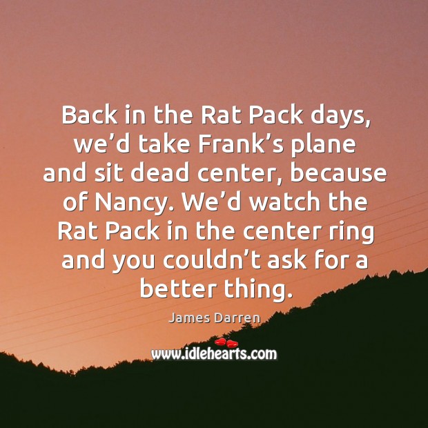 Back in the rat pack days, we’d take frank’s plane and sit dead center, because of nancy. Image