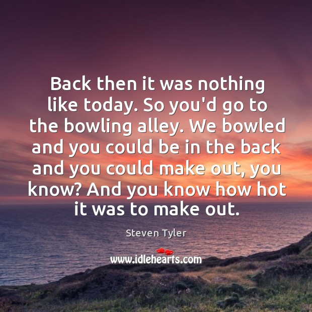 Back then it was nothing like today. So you’d go to the Steven Tyler Picture Quote