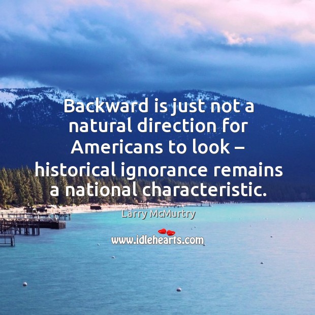 Backward is just not a natural direction for americans to look – historical ignorance remains a national characteristic. Larry McMurtry Picture Quote