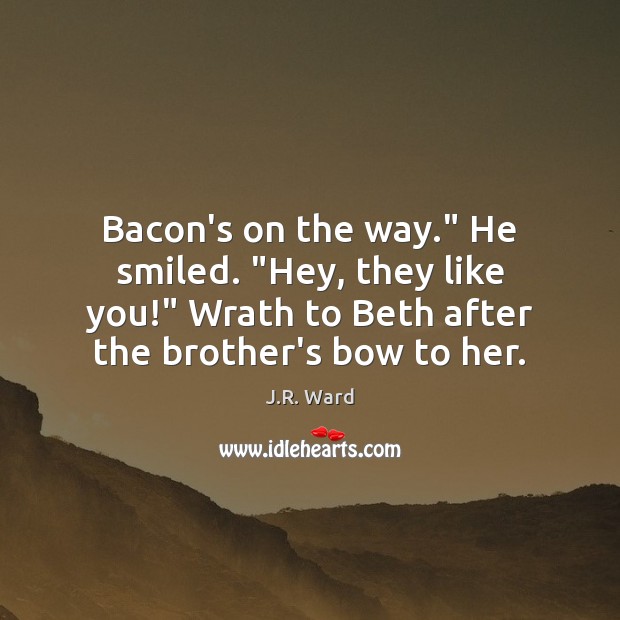 Bacon’s on the way.” He smiled. “Hey, they like you!” Wrath to J.R. Ward Picture Quote