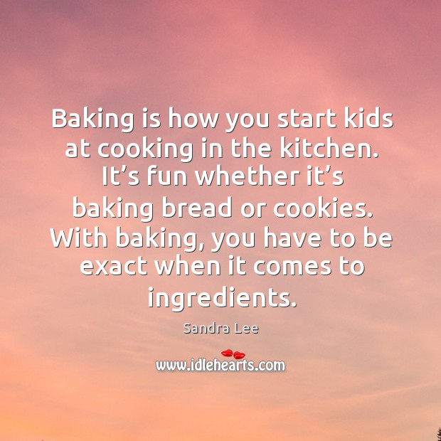 Baking is how you start kids at cooking in the kitchen. It’s fun whether it’s baking bread or cookies. 
