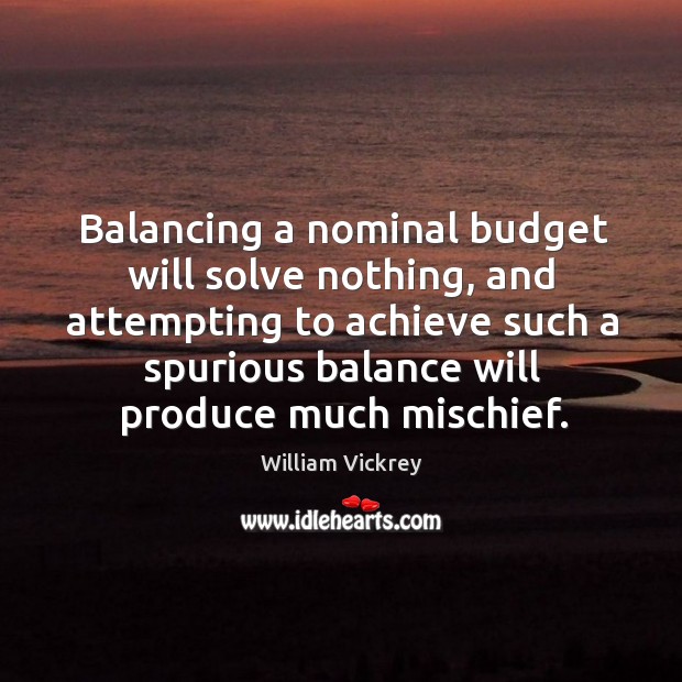 Balancing a nominal budget will solve nothing, and attempting to achieve such a spurious balance will produce much mischief. William Vickrey Picture Quote