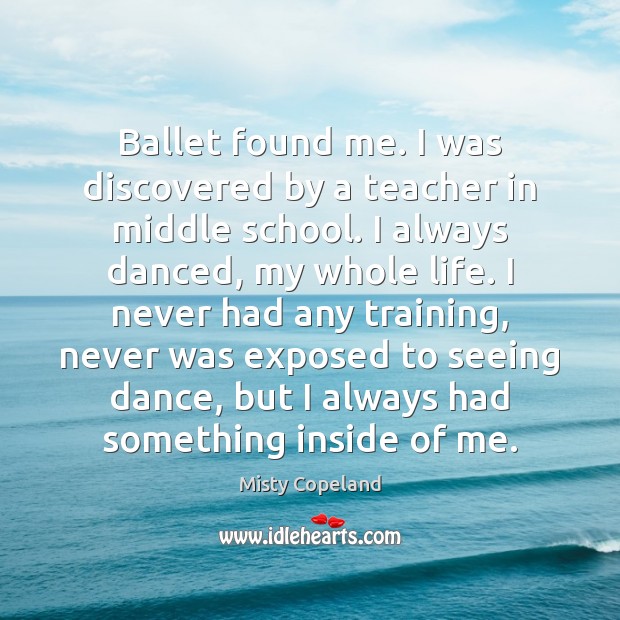 Ballet found me. I was discovered by a teacher in middle school. Misty Copeland Picture Quote