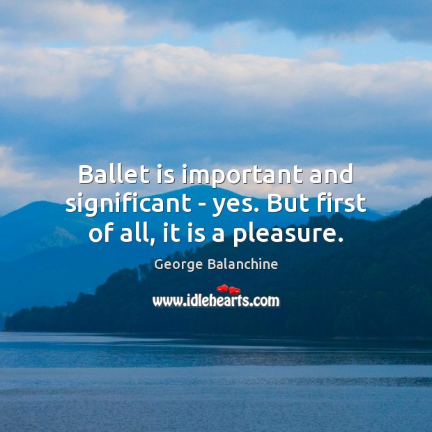 Ballet is important and significant – yes. But first of all, it is a pleasure. George Balanchine Picture Quote