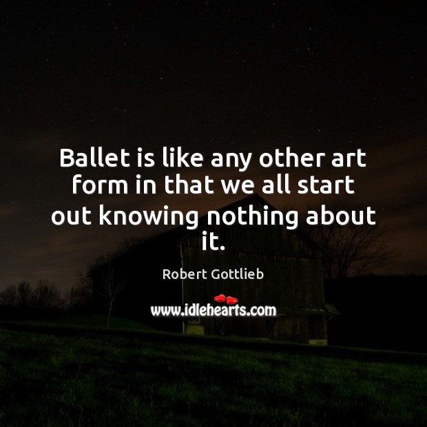 Ballet is like any other art form in that we all start out knowing nothing about it. Robert Gottlieb Picture Quote