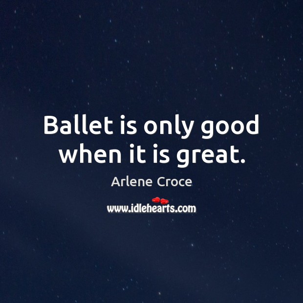 Ballet is only good when it is great. Arlene Croce Picture Quote