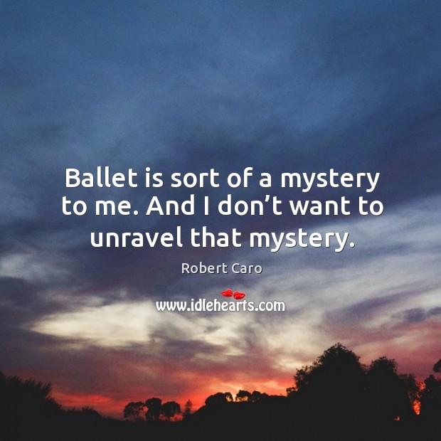 Ballet is sort of a mystery to me. And I don’t want to unravel that mystery. Robert Caro Picture Quote