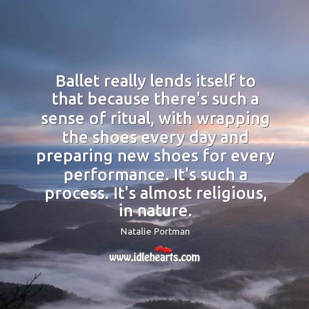 Ballet really lends itself to that because there’s such a sense of 