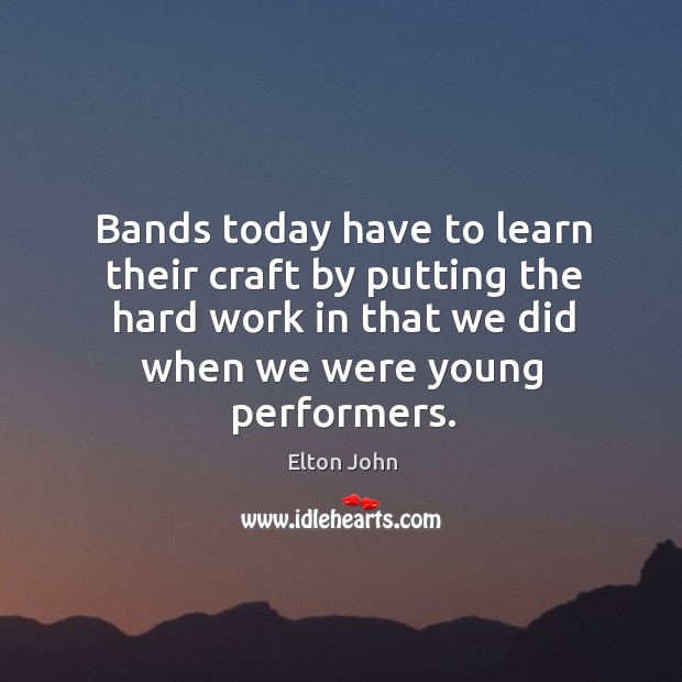 Bands today have to learn their craft by putting the hard work in that we did when we were young performers. Elton John Picture Quote