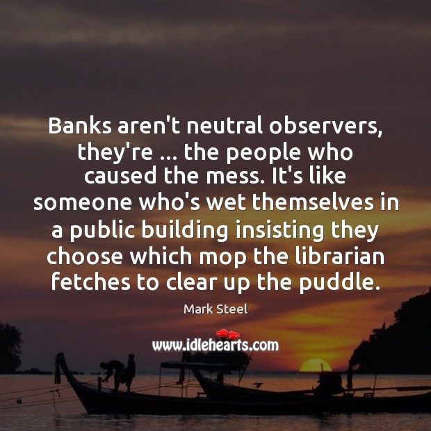 Banks aren’t neutral observers, they’re … the people who caused the mess. It’s Mark Steel Picture Quote