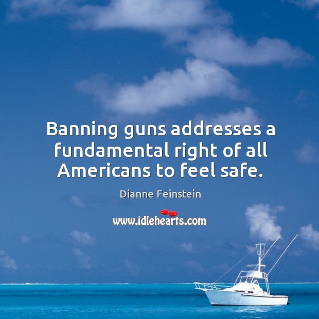 Banning guns addresses a fundamental right of all americans to feel safe. Dianne Feinstein Picture Quote