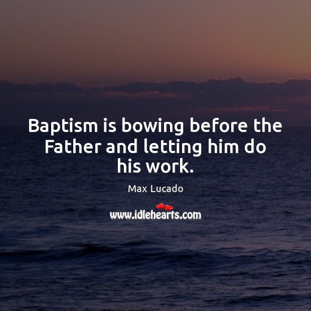 Baptism is bowing before the Father and letting him do his work. Max Lucado Picture Quote