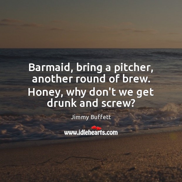 Barmaid, bring a pitcher, another round of brew. Honey, why don’t we get drunk and screw? Jimmy Buffett Picture Quote