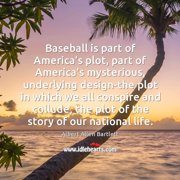Baseball is part of America’s plot, part of America’s mysterious, underlying design-the Albert Allen Bartlett Picture Quote