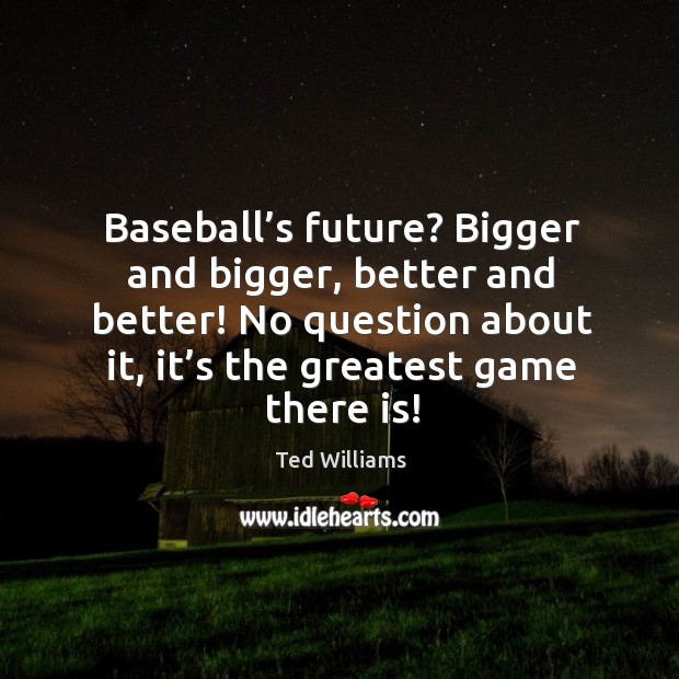 Baseball’s future? bigger and bigger, better and better! no question about it, it’s the greatest game there is! Ted Williams Picture Quote