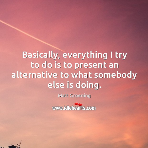 Basically, everything I try to do is to present an alternative to what somebody else is doing. Matt Groening Picture Quote