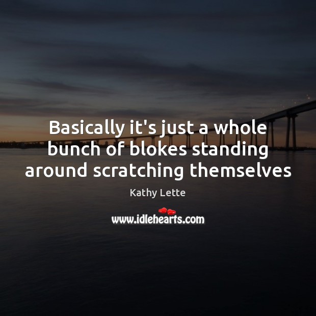 Basically it’s just a whole bunch of blokes standing around scratching themselves Kathy Lette Picture Quote