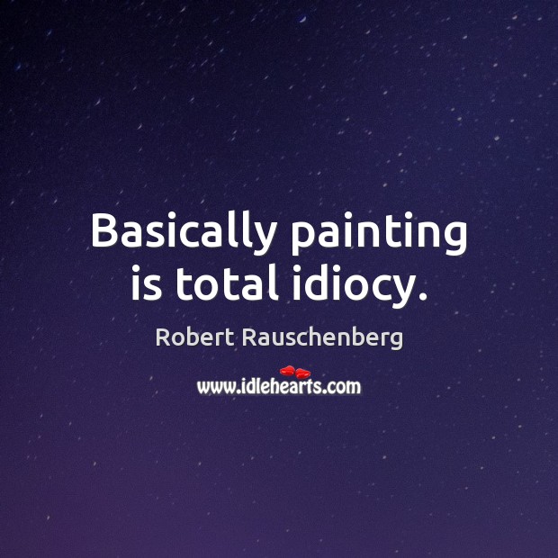 Basically painting is total idiocy. Robert Rauschenberg Picture Quote