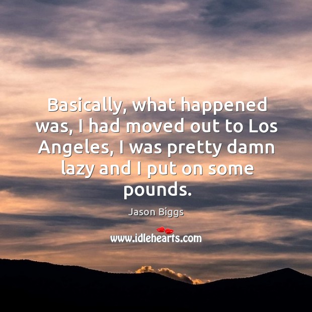 Basically, what happened was, I had moved out to los angeles, I was pretty damn lazy and I put on some pounds. Jason Biggs Picture Quote