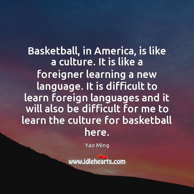 Basketball, in America, is like a culture. It is like a foreigner Yao Ming Picture Quote